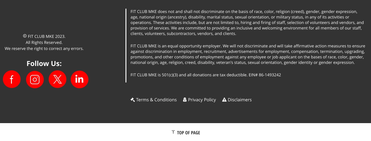 FIT CLUB MKE does not and shall not discriminate on the basis of race, color, religion (creed), gender, gender expression, age, national origin (ancestry), disability, marital status, sexual orientation, or military status, in any of its activities or operations. These activities include, but are not limited to, hiring and firing of staff, selection of volunteers and vendors, and provision of services. We are committed to providing an inclusive and welcoming environment for all members of our staff, clients, volunteers, subcontractors, vendors, and clients. FIT CLUB MKE is an equal opportunity employer. We will not discriminate and will take affirmative action measures to ensure against discrimination in employment, recruitment, advertisements for employment, compensation, termination, upgrading, promotions, and other conditions of employment against any employee or job applicant on the bases of race, color, gender, national origin, age, religion, creed, disability, veteran's status, sexual orientation, gender identity or gender expression. FIT CLUB MKE is 501(c)(3) and all donations are tax deductible. EIN# 86-1493242    FIT CLUB MKE 2023.  All Rights Reserved. We reserve the right to correct any errors. Follow Us:    TOP OF PAGE  Terms & Conditions  Privacy Policy  Disclaimers